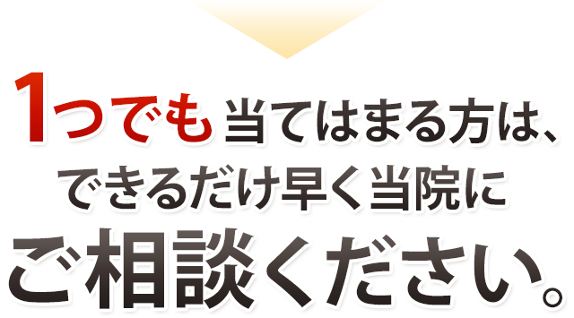 1つでも当てはまる方は、できるだけ早く当院にご相談ください。